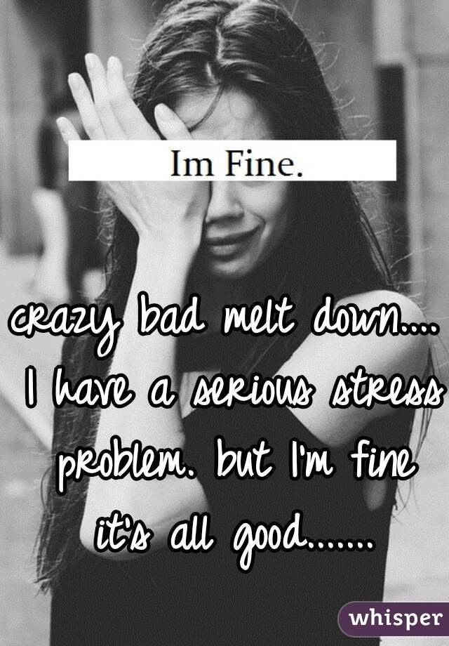 crazy bad melt down.... I have a serious stress problem. but I'm fine it's all good.......