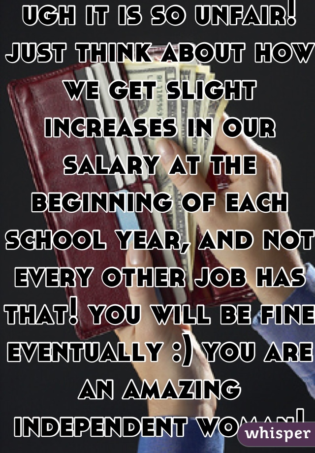 ugh it is so unfair! just think about how we get slight increases in our salary at the beginning of each school year, and not every other job has that! you will be fine eventually :) you are an amazing independent woman!