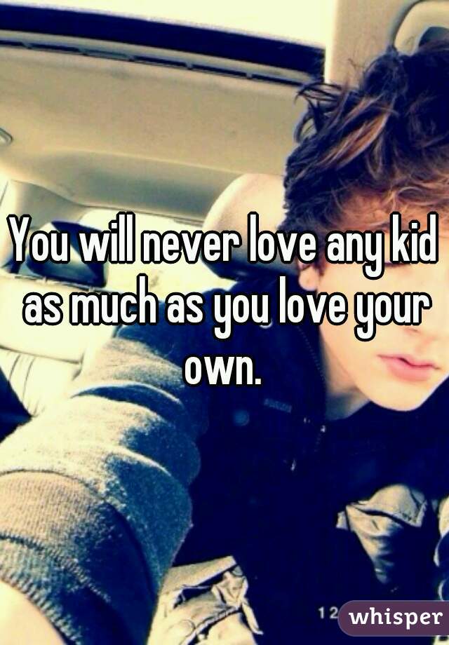 You will never love any kid as much as you love your own. 