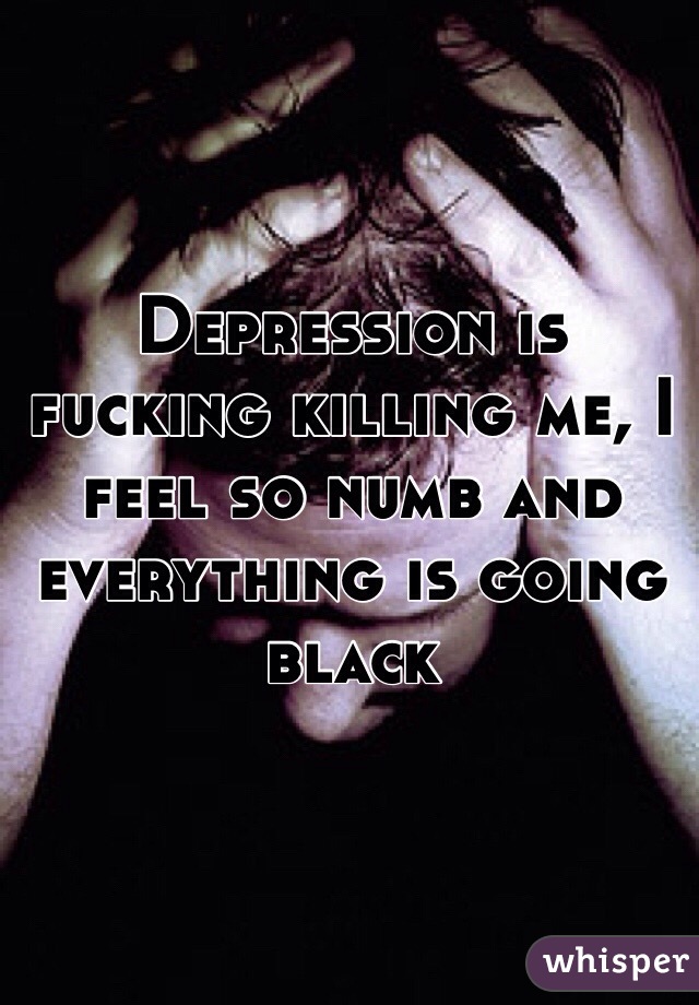 Depression is fucking killing me, I feel so numb and everything is going black