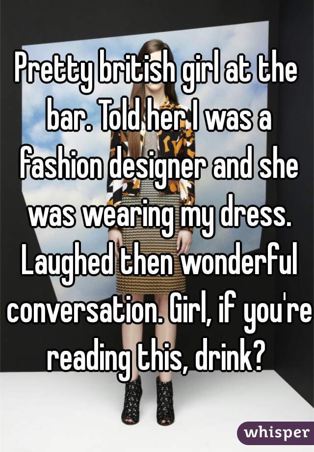 Pretty british girl at the bar. Told her I was a fashion designer and she was wearing my dress. Laughed then wonderful conversation. Girl, if you're reading this, drink? 