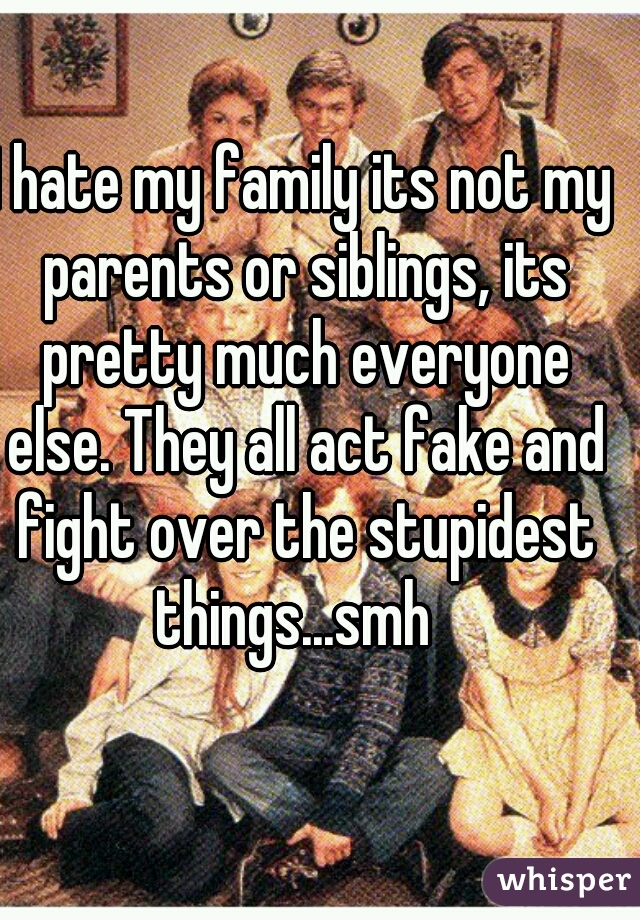 I hate my family its not my parents or siblings, its pretty much everyone else. They all act fake and fight over the stupidest things...smh  