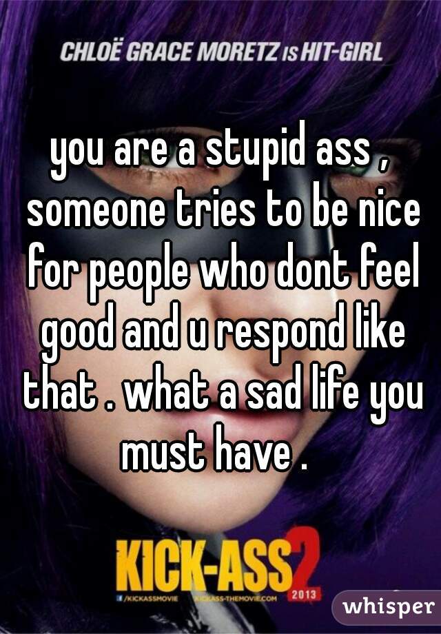 you are a stupid ass , someone tries to be nice for people who dont feel good and u respond like that . what a sad life you must have .  
