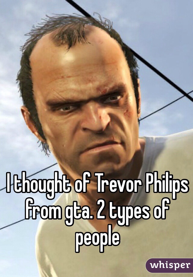 I thought of Trevor Philips from gta. 2 types of people