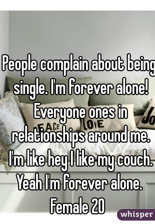 People complain about being single. I'm forever alone! Everyone ones in relationships around me. I'm like hey I like my couch. Yeah I'm forever alone. 
Female 20 