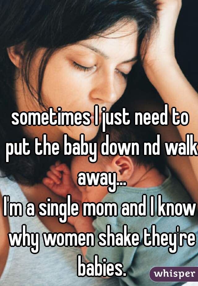 sometimes I just need to put the baby down nd walk away...
I'm a single mom and I know why women shake they're babies.