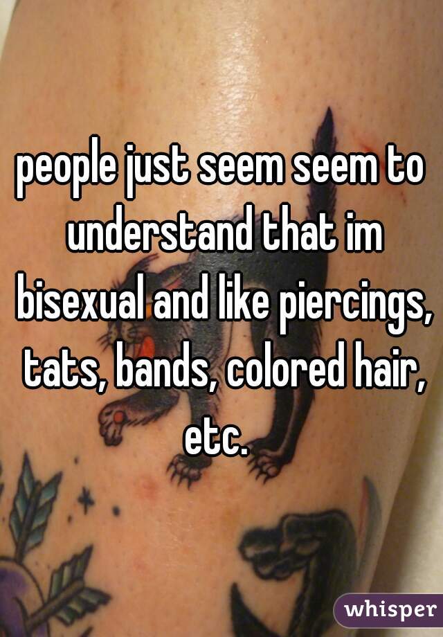 people just seem seem to understand that im bisexual and like piercings, tats, bands, colored hair, etc.  