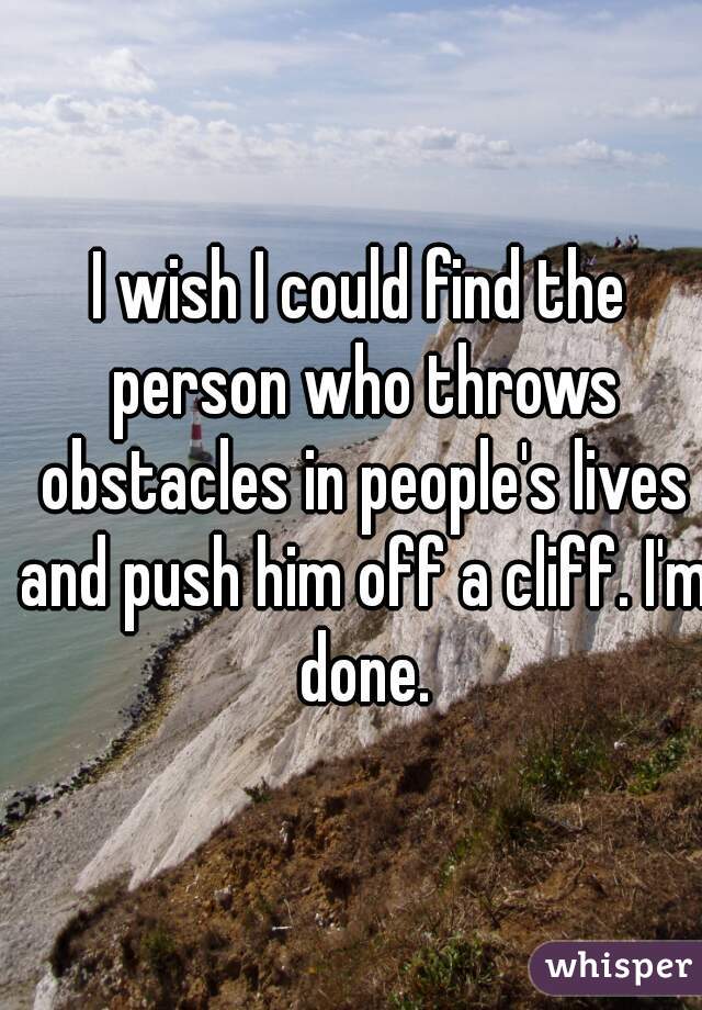 I wish I could find the person who throws obstacles in people's lives and push him off a cliff. I'm done.