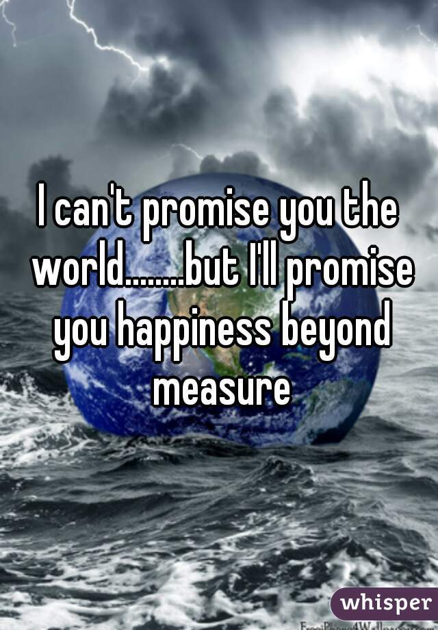 I can't promise you the world........but I'll promise you happiness beyond measure
