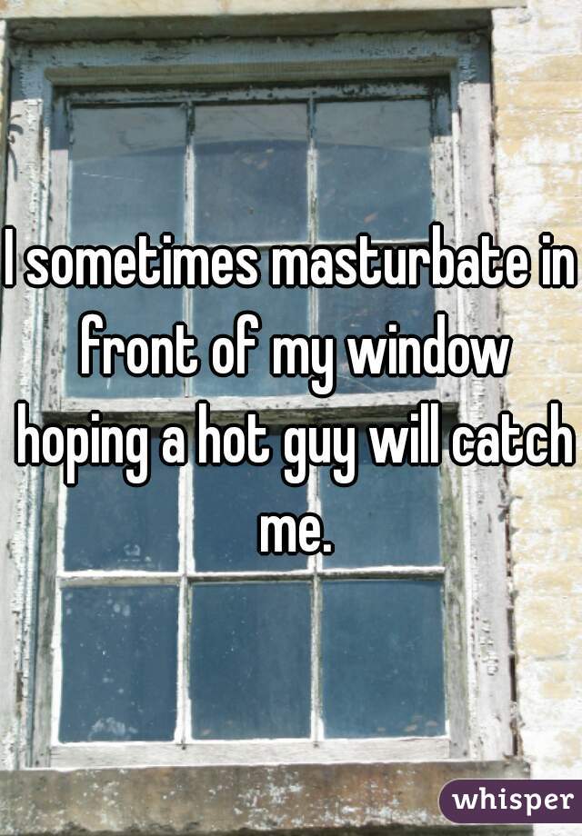 I sometimes masturbate in front of my window hoping a hot guy will catch me.