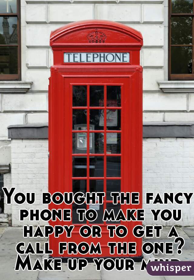 You bought the fancy phone to make you happy or to get a call from the one? Make up your mind.