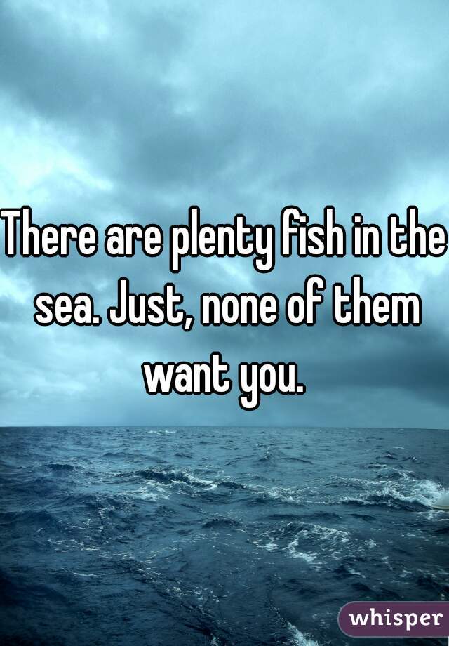 There are plenty fish in the sea. Just, none of them want you. 