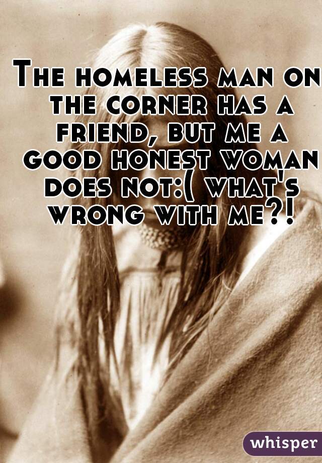 The homeless man on the corner has a friend, but me a good honest woman does not:( what's wrong with me?!