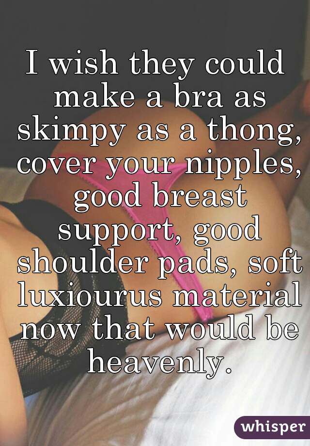 I wish they could make a bra as skimpy as a thong, cover your nipples, good breast support, good shoulder pads, soft luxiourus material now that would be heavenly.