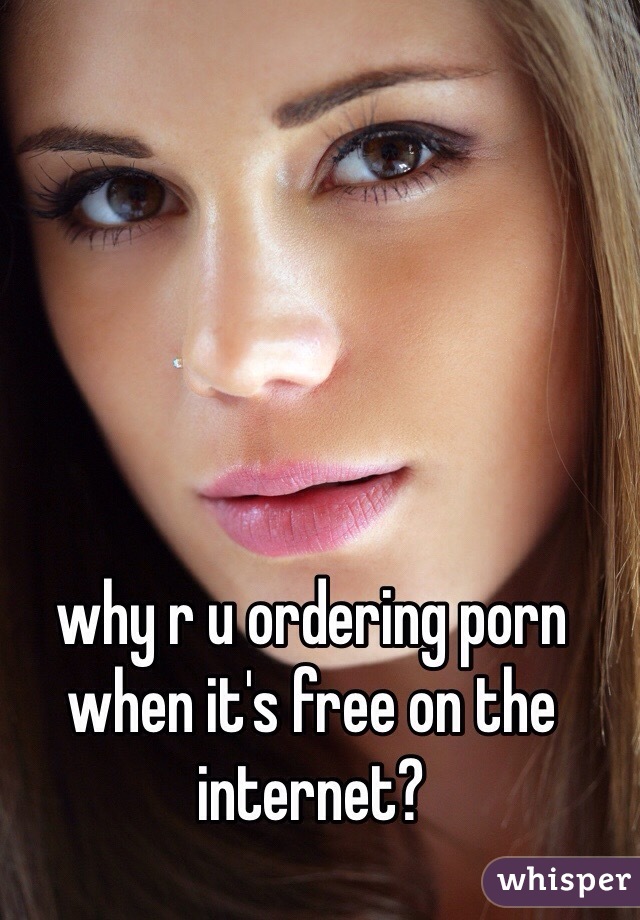 why r u ordering porn when it's free on the internet?