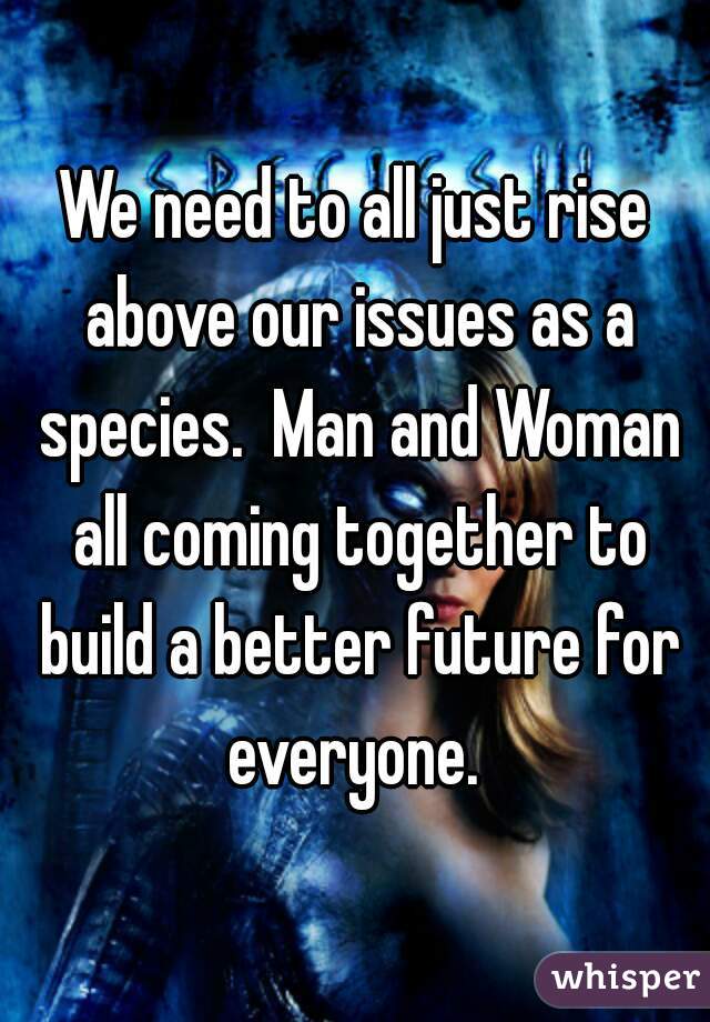 We need to all just rise above our issues as a species.  Man and Woman all coming together to build a better future for everyone. 