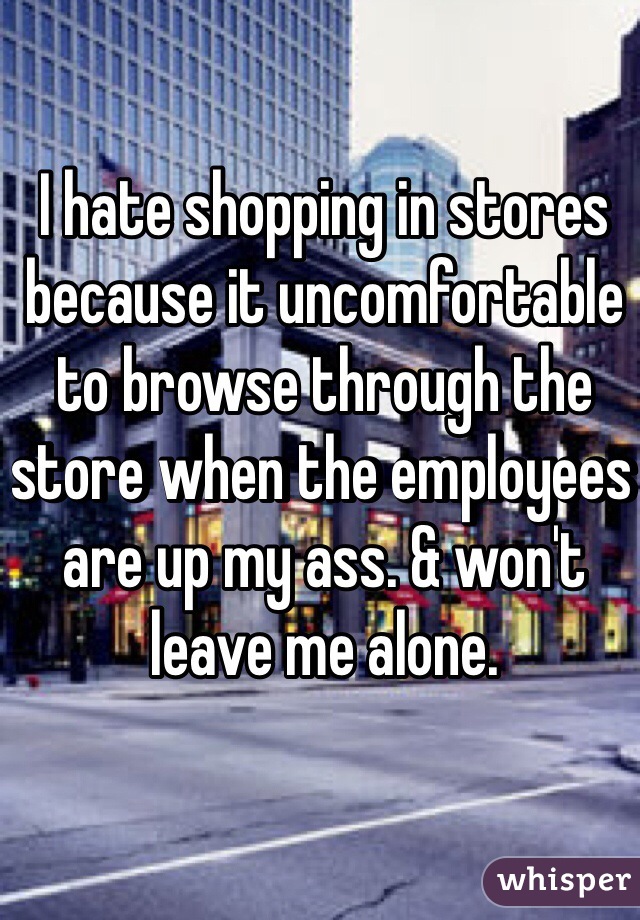 I hate shopping in stores because it uncomfortable to browse through the store when the employees are up my ass. & won't leave me alone. 