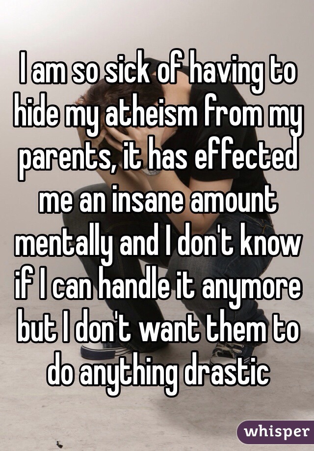 I am so sick of having to hide my atheism from my parents, it has effected me an insane amount mentally and I don't know if I can handle it anymore but I don't want them to do anything drastic
