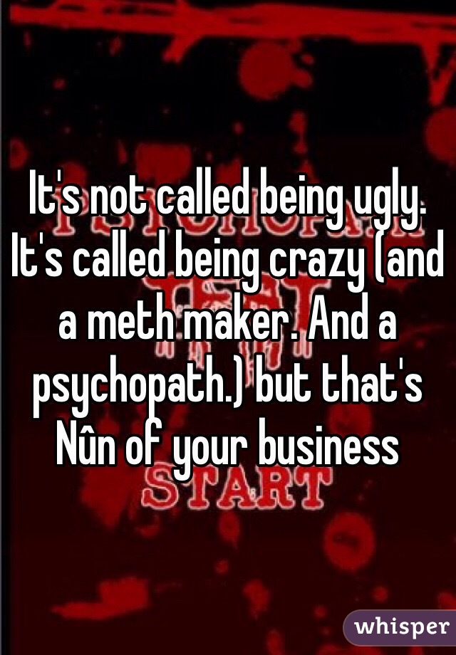 It's not called being ugly. It's called being crazy (and a meth maker. And a psychopath.) but that's Nûn of your business 