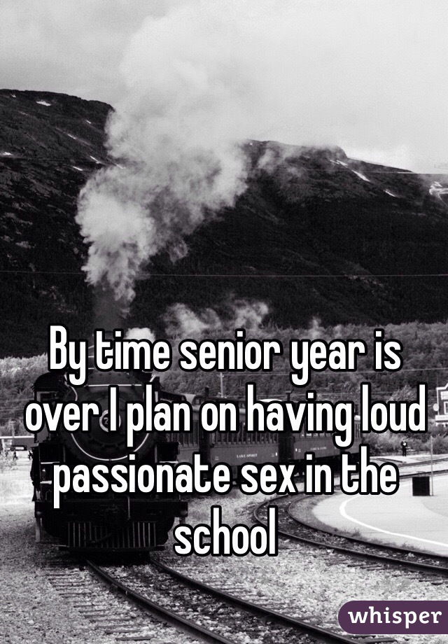 By time senior year is over I plan on having loud passionate sex in the school 