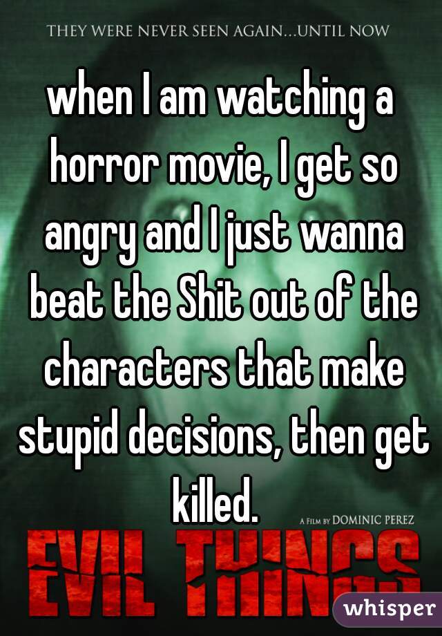 when I am watching a horror movie, I get so angry and I just wanna beat the Shit out of the characters that make stupid decisions, then get killed.  