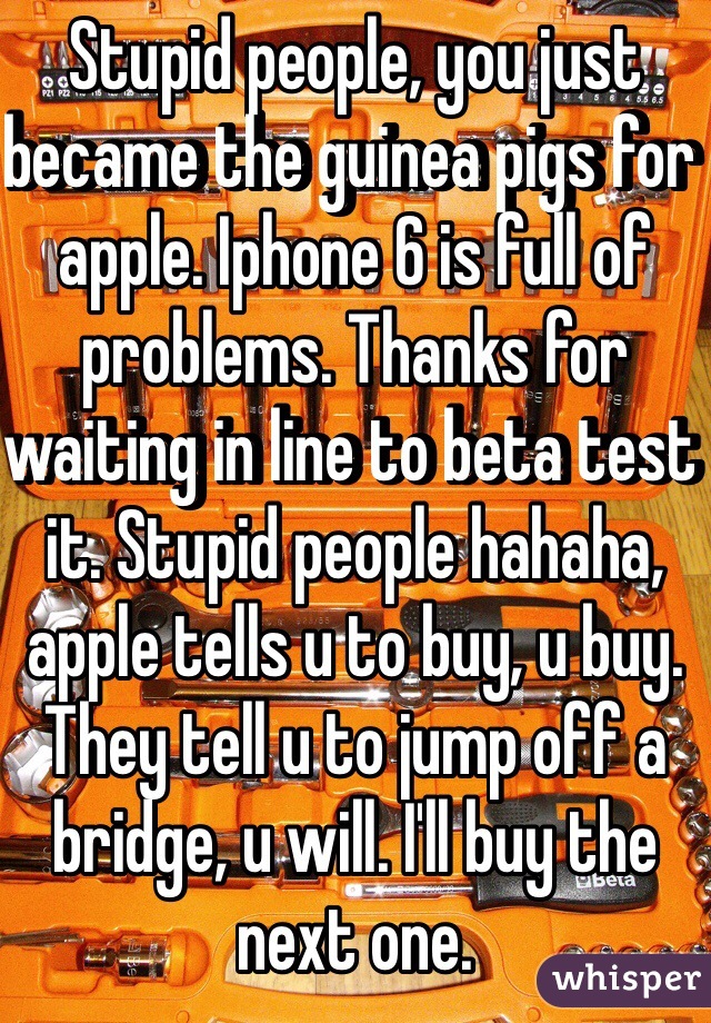 Stupid people, you just became the guinea pigs for apple. Iphone 6 is full of problems. Thanks for waiting in line to beta test it. Stupid people hahaha, apple tells u to buy, u buy. They tell u to jump off a bridge, u will. I'll buy the next one.