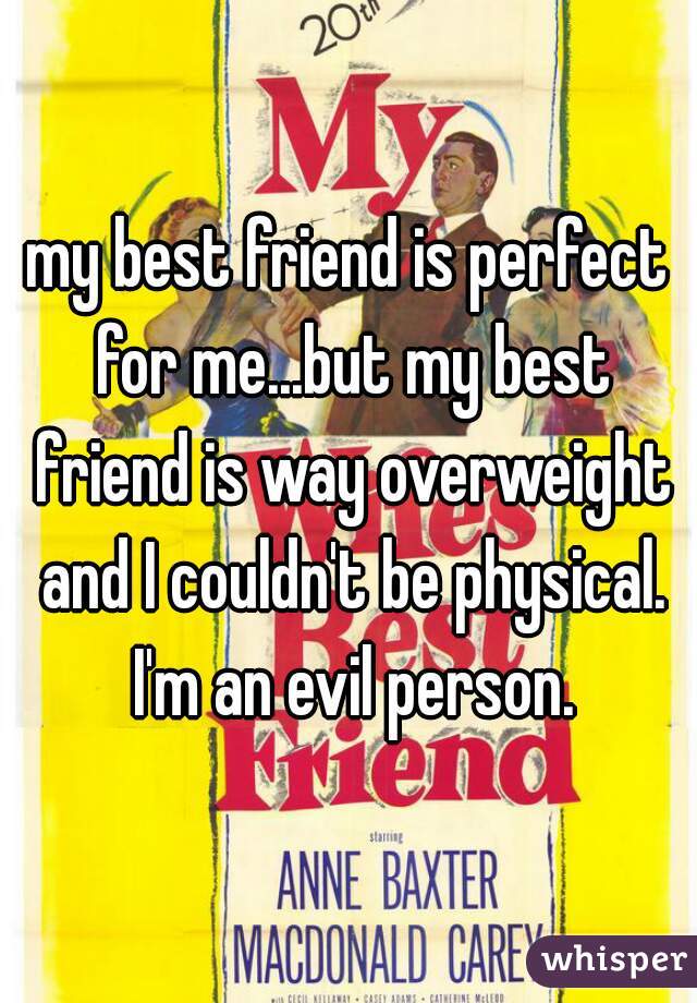 my best friend is perfect for me...but my best friend is way overweight and I couldn't be physical. I'm an evil person.