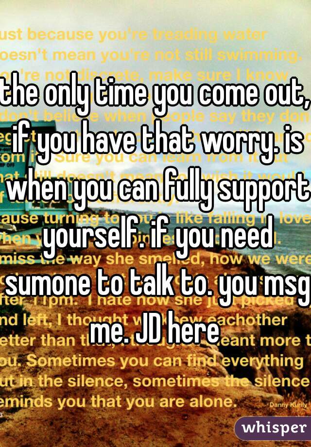 the only time you come out, if you have that worry. is when you can fully support yourself. if you need sumone to talk to. you msg me. JD here 