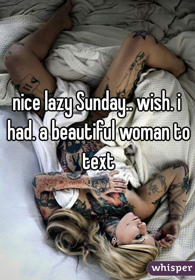 nice lazy Sunday.. wish. i had. a beautiful woman to text