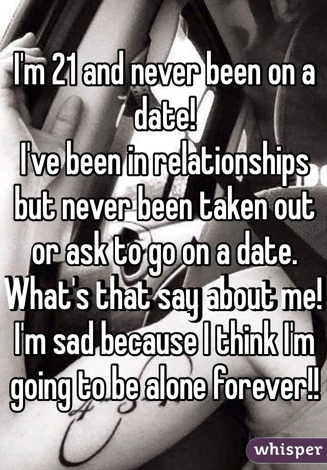 I'm 21 and never been on a date! 
I've been in relationships but never been taken out or ask to go on a date. What's that say about me! I'm sad because I think I'm going to be alone forever!!  