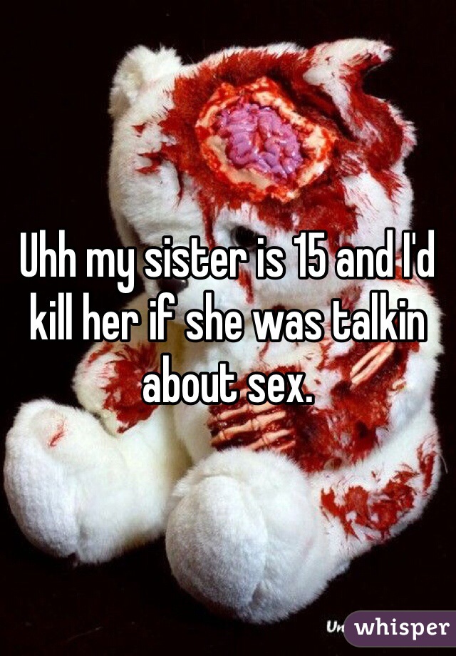 Uhh my sister is 15 and I'd kill her if she was talkin about sex. 