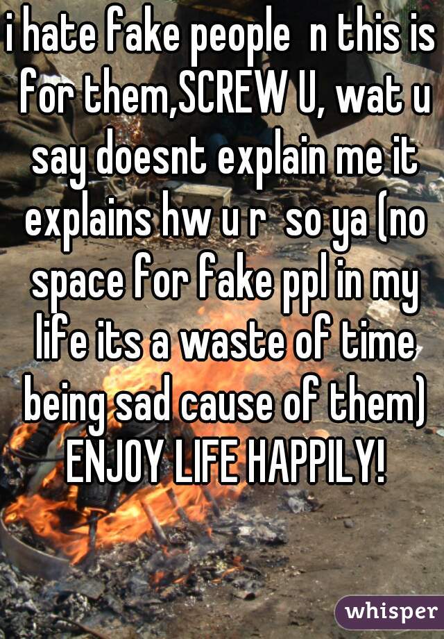 i hate fake people  n this is for them,SCREW U, wat u say doesnt explain me it explains hw u r  so ya (no space for fake ppl in my life its a waste of time being sad cause of them) ENJOY LIFE HAPPILY!