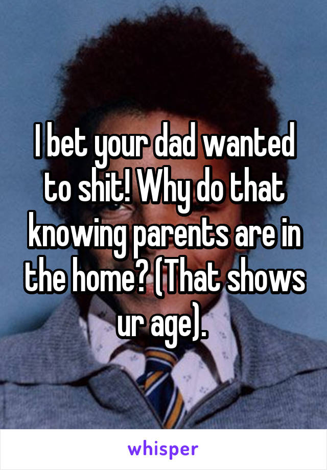 I bet your dad wanted to shit! Why do that knowing parents are in the home? (That shows ur age). 