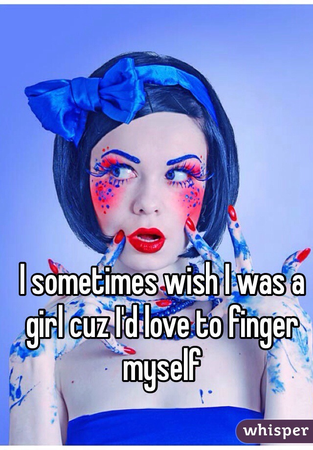 I sometimes wish I was a girl cuz I'd love to finger myself 
