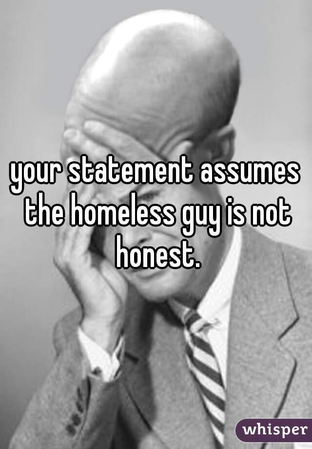 your statement assumes the homeless guy is not honest.