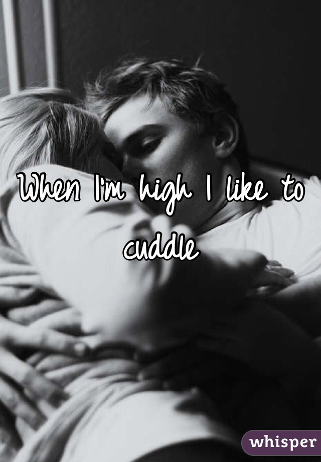 When I'm high I like to cuddle 