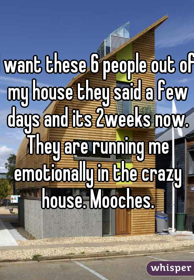 I want these 6 people out of my house they said a few days and its 2weeks now. They are running me emotionally in the crazy house. Mooches.