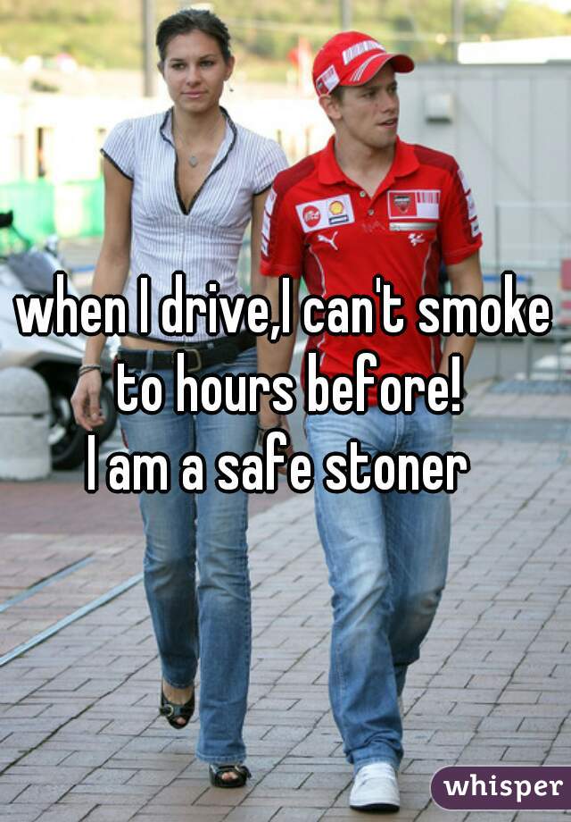 when I drive,I can't smoke to hours before!
I am a safe stoner 