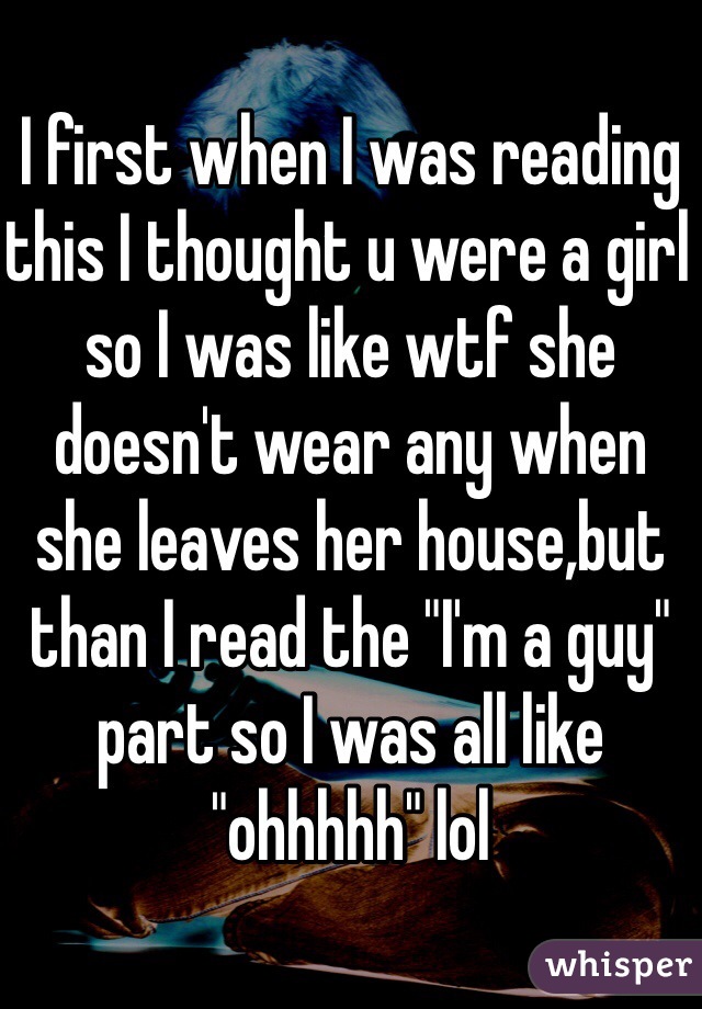 I first when I was reading this I thought u were a girl so I was like wtf she doesn't wear any when she leaves her house,but than I read the "I'm a guy" part so I was all like "ohhhhh" lol