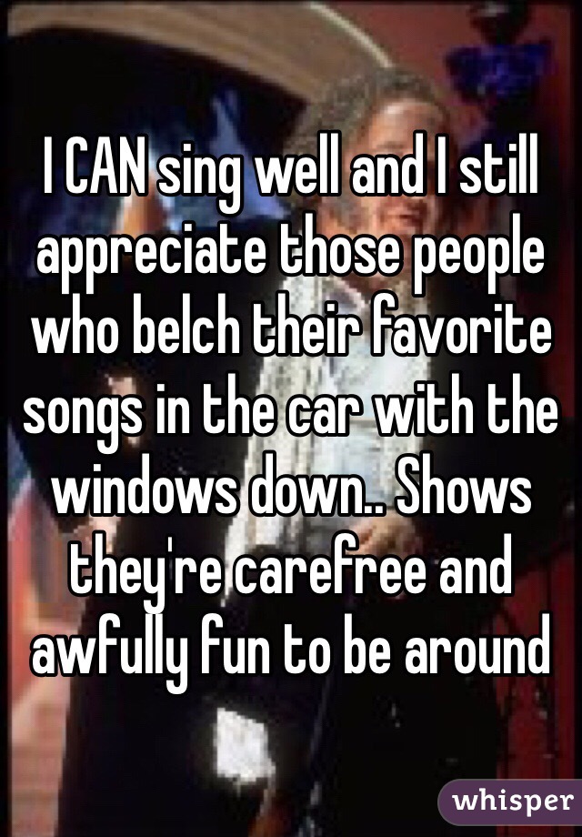 I CAN sing well and I still appreciate those people who belch their favorite songs in the car with the windows down.. Shows they're carefree and awfully fun to be around 