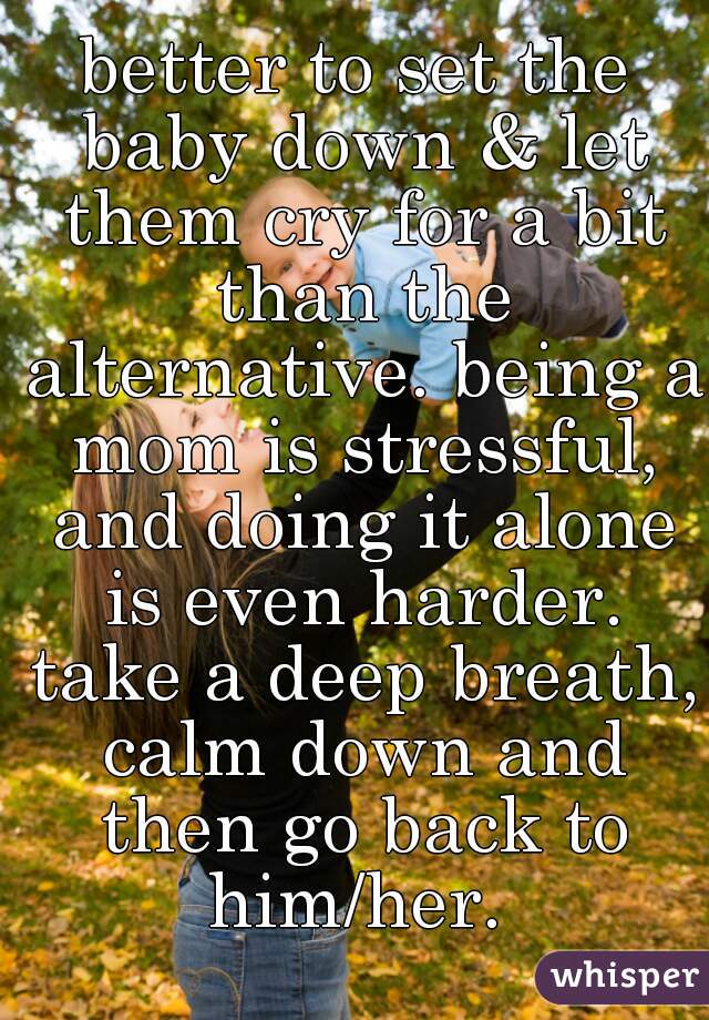 better to set the baby down & let them cry for a bit than the alternative. being a mom is stressful, and doing it alone is even harder. take a deep breath, calm down and then go back to him/her. 