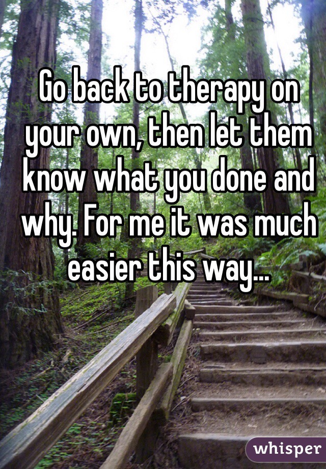 Go back to therapy on your own, then let them know what you done and why. For me it was much easier this way...