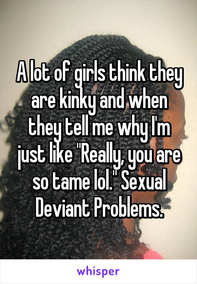 A lot of girls think they are kinky and when they tell me why I'm just like "Really, you are so tame lol." Sexual Deviant Problems.