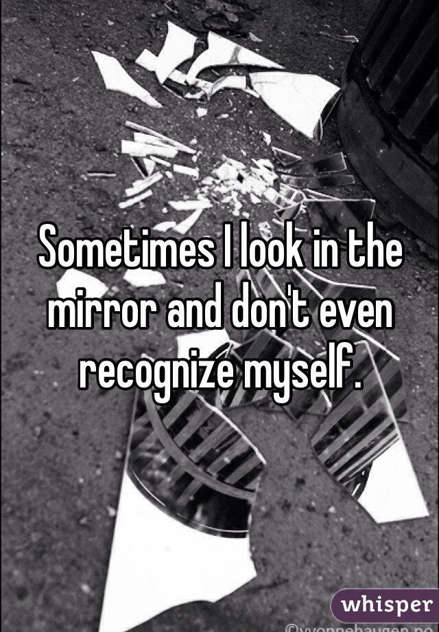 Sometimes I look in the mirror and don't even recognize myself. 