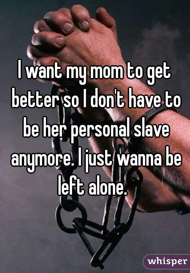 I want my mom to get better so I don't have to be her personal slave anymore. I just wanna be left alone.  