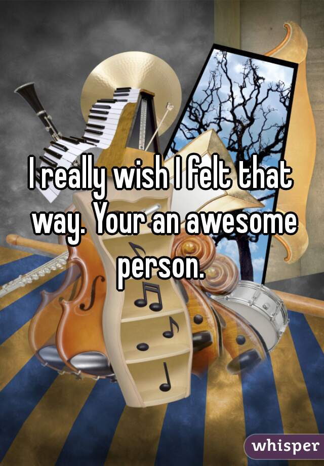 I really wish I felt that way. Your an awesome person. 