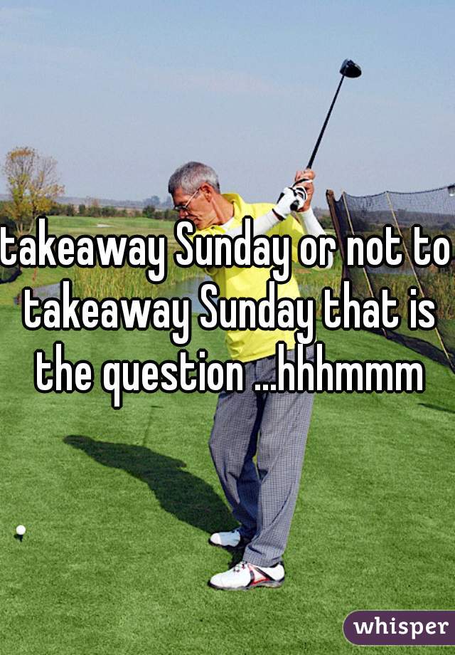 takeaway Sunday or not to takeaway Sunday that is the question ...hhhmmm