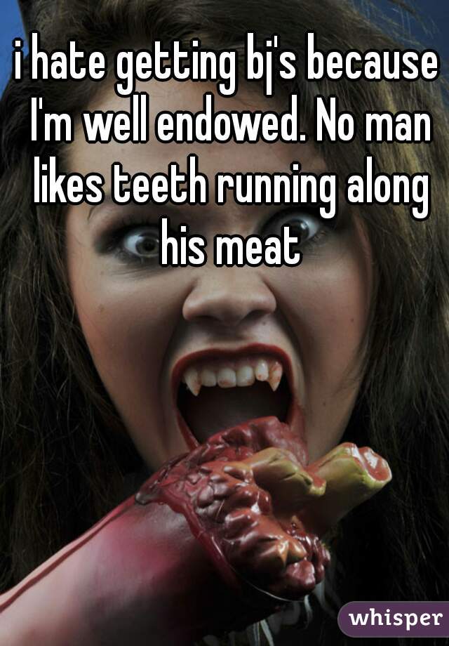 i hate getting bj's because I'm well endowed. No man likes teeth running along his meat