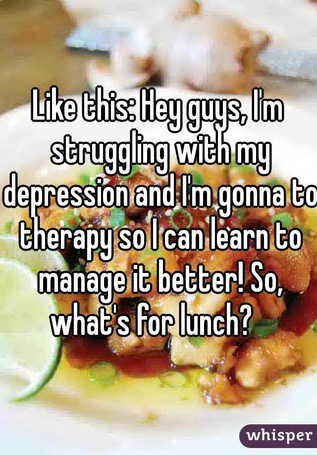 Like this: Hey guys, I'm struggling with my depression and I'm gonna to therapy so I can learn to manage it better! So, what's for lunch?   