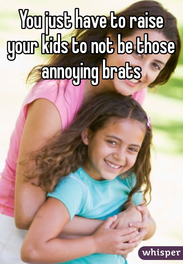 You just have to raise your kids to not be those annoying brats 